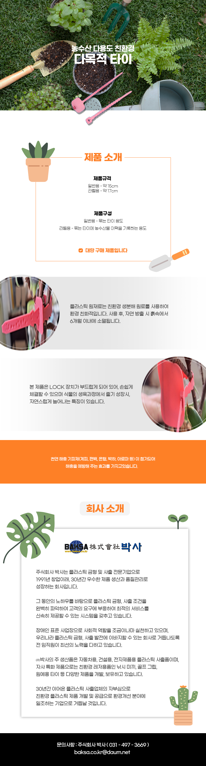 농수산 다용도 친환경
다목적 타이

제품소개
제품규격:일반용 - 약 15cm, 라벨용 - 약 17cm
제품구성:일반용 - 묶는 타이 용도, 라벨용 - 묶는 타이에 농수산물 이력을 기록하는 용도
-대량 구매 제품입니다
플라스틱 원재료는 친환경 생분해 원료를 사용하여 환경 친화적입니다. 사용 후, 자연 방출 시 흙속에서 6개월 이내에 소멸됩니다.
본 제품은 LOCK 장치가 부드럽게 되어 있어, 손쉽게 체결할 수 있으며 식물의 생육과정에서 줄기 성장시 자연스럽게 늘어나는 특징이 있습니다.
천연 해충기피제(계피, 편백, 은행, 박하, 아로마 등)이 첨가되어 해충을 예방해 주는 효과를 가지고있습니다.

회사소개
BAKSA株式會社박사
www.baksa.co.kr
주식회사 박사는 플라스틱 금형 및 사출 전문기업으로 1991년 창업이래 30년간 우수한 제품 생산과 품질관리로 성장하는 회사입니다.
그 동안의 노하우를 바탕으로 플라스틱 금형, 사출 조건을
완벽히 파악하여 고객의 요구에 부응하여 최적의 서비스를
신속히 제공할 수 있는 시스템을 갖추고 있습니다.
장애인 표준사업장으로 사회적 역할을 조금이나마 실천하고 있으며,
우리나라 플라스틱 금형 사출 발전에 이바지할 수 있는 회사로 거듭나도록 전 임직원이 최선의 노력을 다하고 있습니다.
(주)박사의 주 생산품은 자동차용, 건설용, 전자제품용 플라스틱 사출품이며,
자사 특화 제품으로는 친환경 레저용품인 낚시 미끼, 골프 그립,
원예용 타이 등 다양한 제품을 개발, 보유하고 있습니다.
30년간 이어온 플라스틱 사출업체의 자부심으로
친환경 플라스틱 제품 개발 및 공급으로 환경개선 분야에
일조하는 기업으로 거듭날 것입니다.
문의사항 : 주식회사 박사(031-497-3669)
baksa.co.kr@daum.net