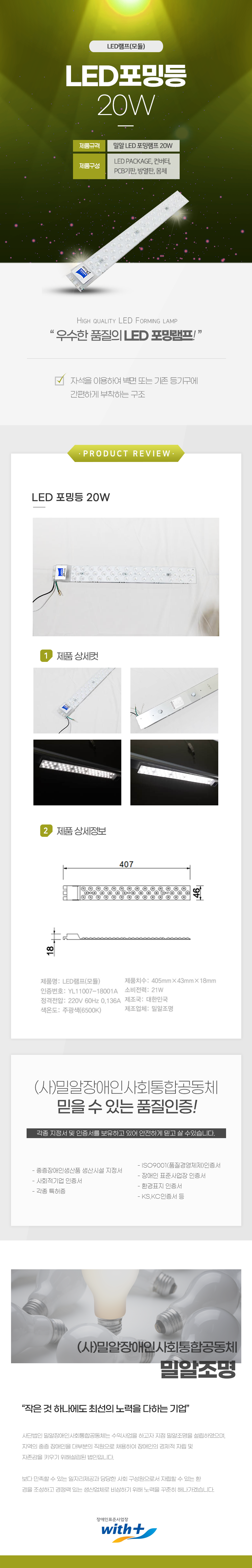 LED램프(모듈)
LED포밍등 20W

제품규격: 밀알 LED포밍램프 20W
제품구성: LED PACKAGE, 컨버터,PCB기판,방열판, 몸체

HIGH QUALITY LED FORMING LAMP
'우수한 품질의 LED 포밍램프!'

자석을 이용하여 벽면 또는 기존 등기구에 간편하게 부착하는 구조

PRODUCT REVIEW
LED 포밍등 20W

1 제품상세컷
2 제품상세정보
가로:407mm,세로: 46mm

제품명: LED램프(모듈)
제품치수: 405mm×43mmX18mm
인증번호: YL11007-18001A 
소비전력: 21W
정격전압: 220V 60Hz 0.136A 
제조국: 대한민국 
색온도: 주광색(6500K)
제조업체: 밀알조명

(사)밀알장애인사회통합공동체 
믿을 수 있는 품질인증!
각종 지정서 및 인증서를 보유하고 있어 안전하게 믿고 살 수있습니다.
- ISO9001(품질경영체제)인증서
- 중증장애인생산품 생산시설 지정서
- 장애인 표준사업장 인증서
- 사회적기업 인증서
- 각종 특허증
- 환경표지 인증서
- KS,KC인증서 등

(사)밀알장애인사회통합공동체 밀알조명
작은 것 하나에도 최선의 노력을 다하는 기업
사단법인 밀알장애인사회통합공동체는 수익사업을 하고자 지점 밀알조명을 설립하였으며,
지역의 중증장애인을 대부분의 직원으로 채용하여 장애인의 경제적 자립 및
자존감을 키우기 위해설립된 법인입니다.
보다 만족할 수 있는 일자리제공과 당당한 사회 구성원으로서 자립할 수 있는 환
경을 조성하고 경쟁력 있는 생산업체로 비상하기 위해 노력을 꾸준히 해나가겠습니다.

장애인표준사업장 with+